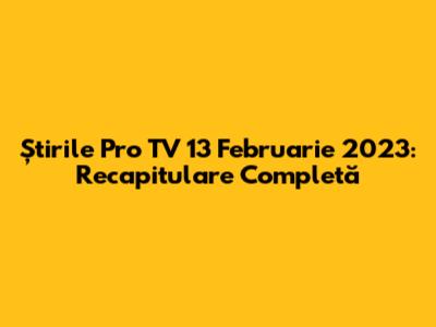 Știrile Pro TV 13 Februarie 2023: Recapitulare Completă
