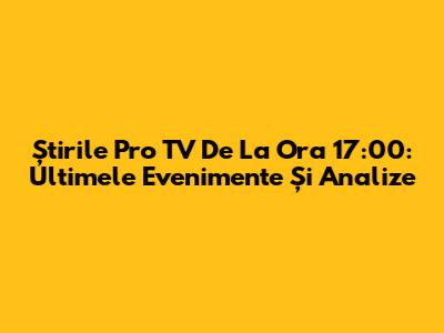 Știrile Pro TV De La Ora 17:00: Ultimele Evenimente Și Analize