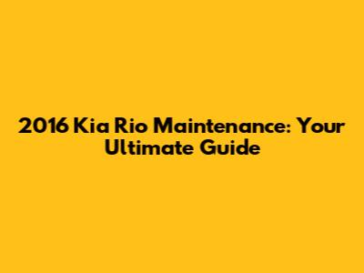 2016 Kia Rio Maintenance: Your Ultimate Guide
