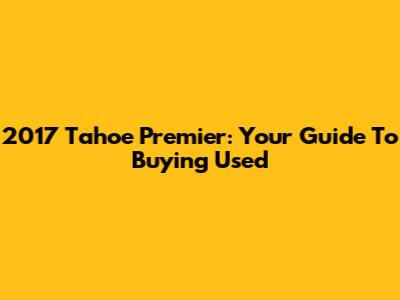 2017 Tahoe Premier: Your Guide To Buying Used