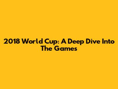 2018 World Cup: A Deep Dive Into The Games