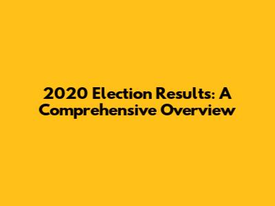 2020 Election Results: A Comprehensive Overview