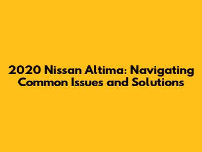 2020 Nissan Altima: Navigating Common Issues and Solutions