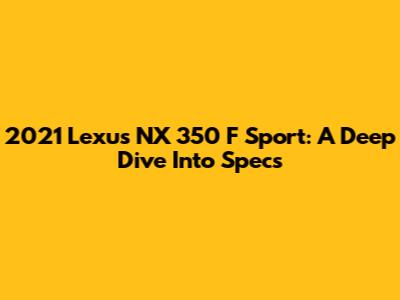 2021 Lexus NX 350 F Sport: A Deep Dive Into Specs