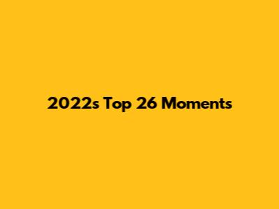 2022's Top 26 Moments