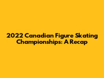 2022 Canadian Figure Skating Championships: A Recap