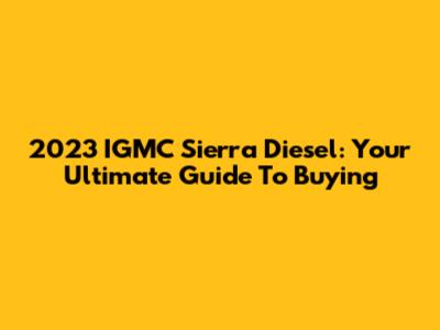 2023 IGMC Sierra Diesel: Your Ultimate Guide To Buying