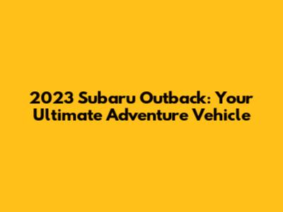 2023 Subaru Outback: Your Ultimate Adventure Vehicle
