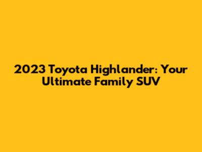 2023 Toyota Highlander: Your Ultimate Family SUV