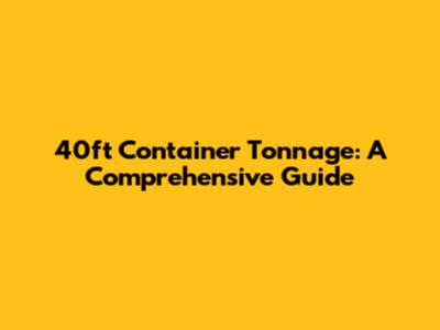40ft Container Tonnage: A Comprehensive Guide