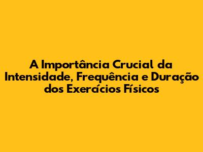 A Importância Crucial da Intensidade, Frequência e Duração dos Exercícios Físicos