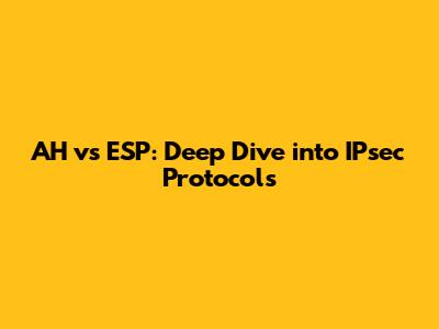 AH vs ESP: Deep Dive into IPsec Protocols