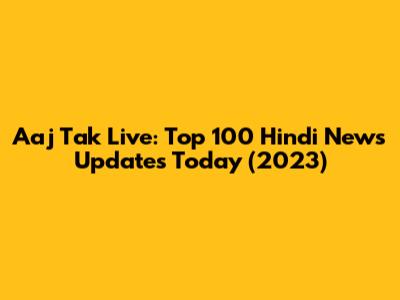 Aaj Tak Live: Top 100 Hindi News Updates Today (2023)
