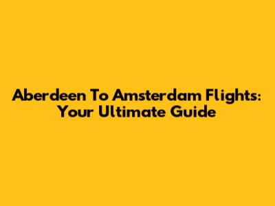 Aberdeen To Amsterdam Flights: Your Ultimate Guide