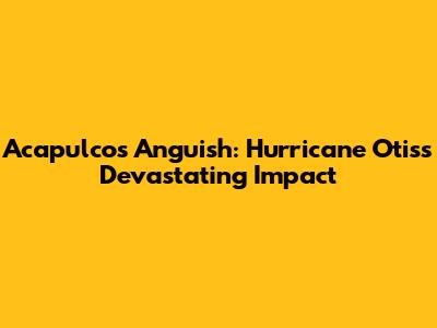 Acapulco's Anguish: Hurricane Otis's Devastating Impact