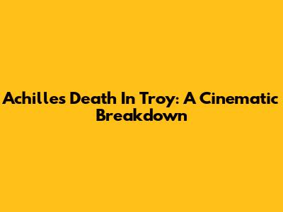 Achilles' Death In Troy: A Cinematic Breakdown