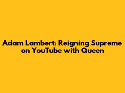 Adam Lambert: Reigning Supreme on YouTube with Queen
