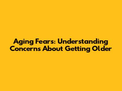 Aging Fears: Understanding Concerns About Getting Older
