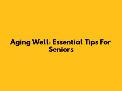Aging Well: Essential Tips For Seniors