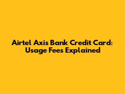 Airtel Axis Bank Credit Card: Usage Fees Explained