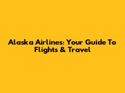 Alaska Airlines: Your Guide To Flights & Travel