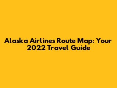 Alaska Airlines Route Map: Your 2022 Travel Guide
