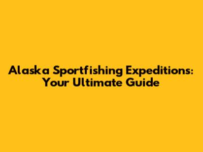 Alaska Sportfishing Expeditions: Your Ultimate Guide