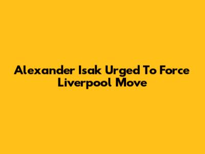 Alexander Isak Urged To Force Liverpool Move