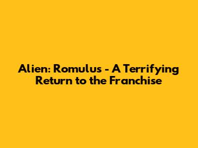 Alien: Romulus - A Terrifying Return to the Franchise