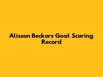 Alisson Becker's Goal Scoring Record
