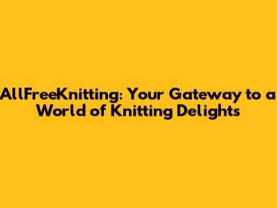 AllFreeKnitting: Your Gateway to a World of Knitting Delights
