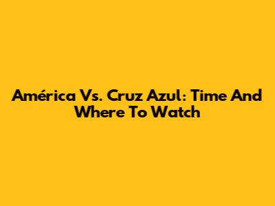 América Vs. Cruz Azul: Time And Where To Watch