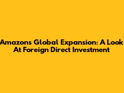 Amazon's Global Expansion: A Look At Foreign Direct Investment