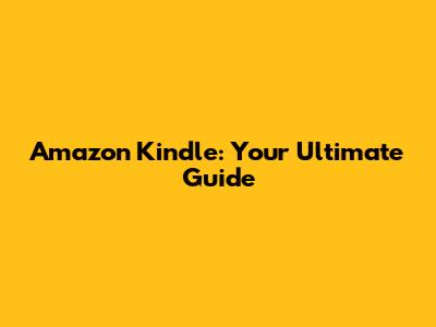 Amazon Kindle: Your Ultimate Guide