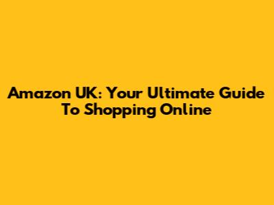 Amazon UK: Your Ultimate Guide To Shopping Online
