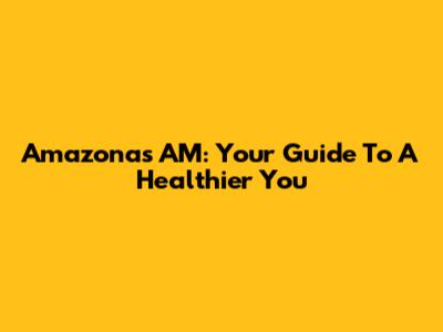 Amazonas AM: Your Guide To A Healthier You
