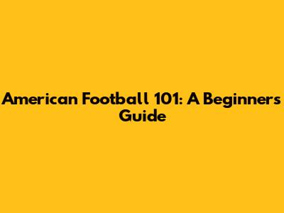 American Football 101: A Beginner's Guide