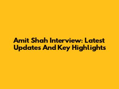 Amit Shah Interview: Latest Updates And Key Highlights