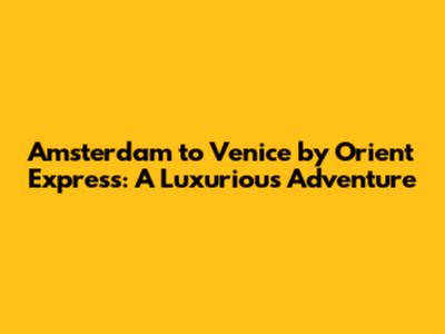 Amsterdam to Venice by Orient Express: A Luxurious Adventure