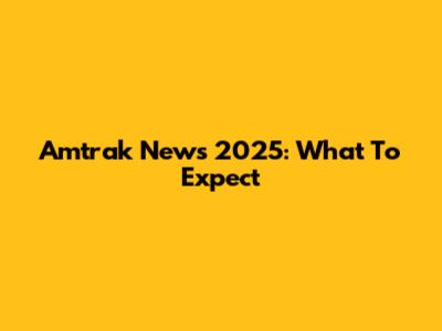 Amtrak News 2025: What To Expect
