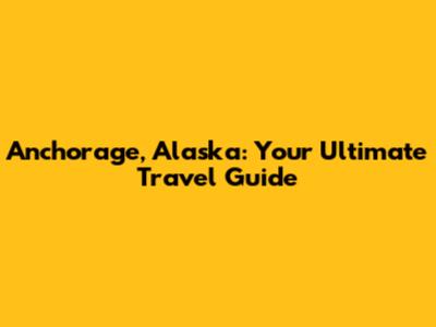 Anchorage, Alaska: Your Ultimate Travel Guide