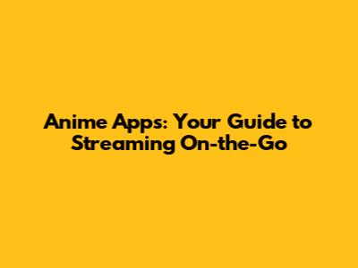 Anime Apps: Your Guide to Streaming On-the-Go