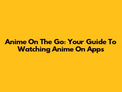 Anime On The Go: Your Guide To Watching Anime On Apps