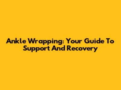 Ankle Wrapping: Your Guide To Support And Recovery