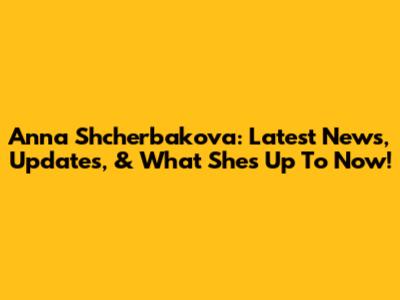 Anna Shcherbakova: Latest News, Updates, & What She's Up To Now!