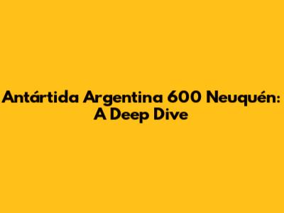 Antártida Argentina 600 Neuquén: A Deep Dive