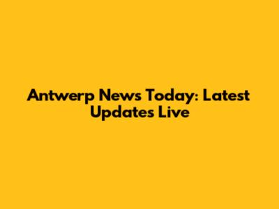 Antwerp News Today: Latest Updates Live