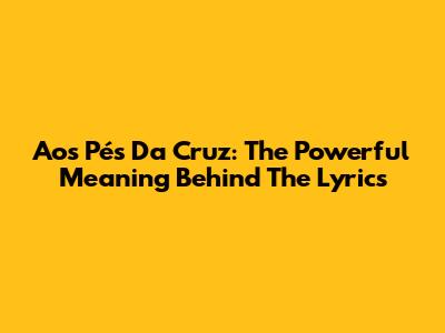Aos Pés Da Cruz: The Powerful Meaning Behind The Lyrics