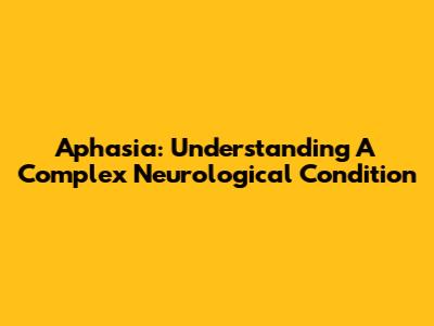 Aphasia: Understanding A Complex Neurological Condition