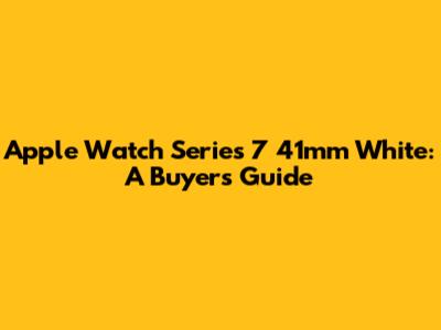 Apple Watch Series 7 41mm White: A Buyer's Guide